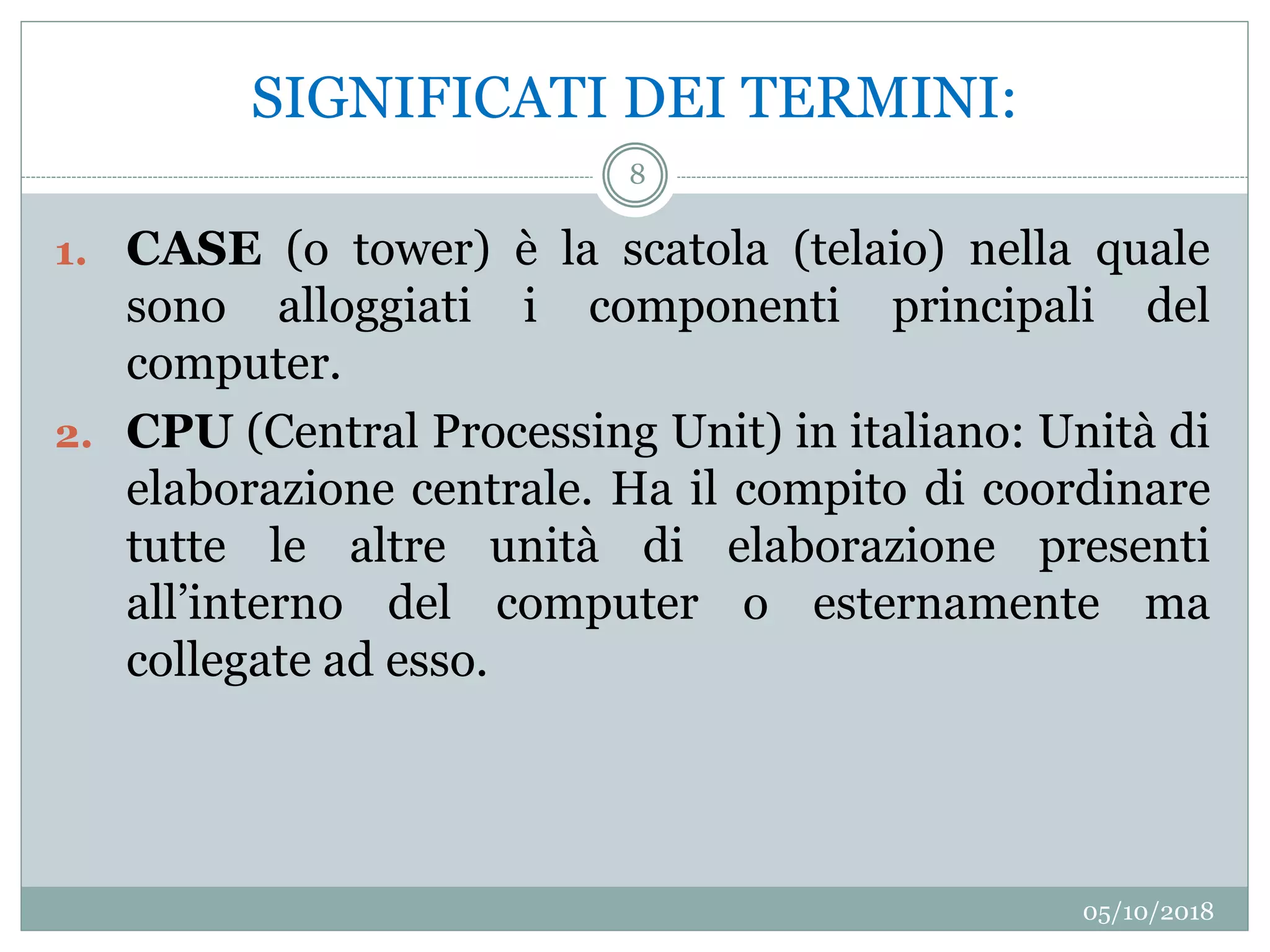 SIGNIFICATI DEI TERMINI:
05/10/2018
8
1. CASE (o tower) è la scatola (telaio) nella quale
sono alloggiati i componenti principali del
computer.
2. CPU (Central Processing Unit) in italiano: Unità di
elaborazione centrale. Ha il compito di coordinare
tutte le altre unità di elaborazione presenti
all’interno del computer o esternamente ma
collegate ad esso.
 