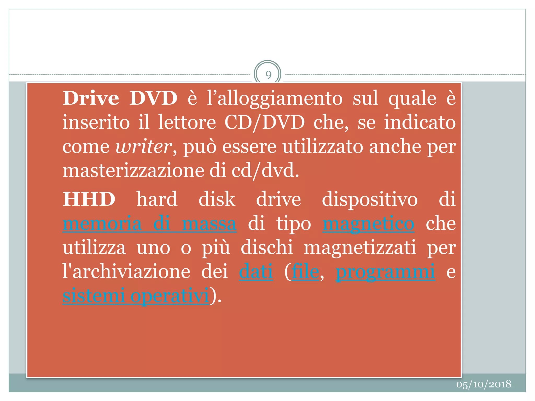 05/10/2018
9
3. Drive DVD è l’alloggiamento sul quale è
inserito il lettore CD/DVD che, se indicato
come writer, può essere utilizzato anche per
masterizzazione di cd/dvd.
4. HHD hard disk drive dispositivo di
memoria di massa di tipo magnetico che
utilizza uno o più dischi magnetizzati per
l'archiviazione dei dati (file, programmi e
sistemi operativi).
 