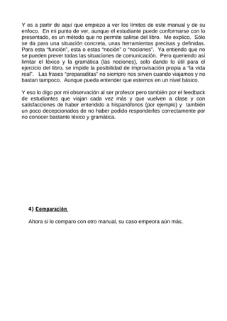 Y es a partir de aquí que empiezo a ver los límites de este manual y de su
enfoco. En mi punto de ver, aunque el estudiante puede conformarse con lo
presentado, es un método que no permite salirse del libro. Me explico. Sólo
se da para una situación concreta, unas herramientas precisas y definidas.
Para esta “función”, esta o estas “noción” o “nociones”. Ya entiendo que no
se pueden prever todas las situaciones de comunicación. Pero queriendo así
limitar el léxico y la gramática (las nociones), solo dando lo útil para el
ejercicio del libro, se impide la posibilidad de improvisación propia a “la vida
real”. Las frases “preparaditas” no siempre nos sirven cuando viajamos y no
bastan tampoco. Aunque pueda entender que estemos en un nivel básico.
Y eso lo digo por mi observación al ser profesor pero también por el feedback
de estudiantes que viajan cada vez más y que vuelven a clase y con
satisfacciones de haber entendido a hispanófonos (por ejemplo) y también
un poco decepcionados de no haber podido responderles correctamente por
no conocer bastante léxico y gramática.
4) Comparación
Ahora si lo comparo con otro manual, su caso empeora aún más.
 