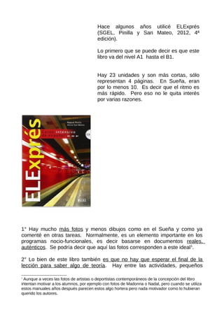 1° Hay mucho más fotos y menos dibujos como en el Sueña y como ya
comenté en otras tareas. Normalmente, es un elemento importante en los
programas nocio-funcionales, es decir basarse en documentos reales,
auténticos. Se podría decir que aquí las fotos corresponden a este ideal1
.
2° Lo bien de este libro también es que no hay que esperar el final de la
lección para saber algo de teoría. Hay entre las actividades, pequeños
1
Aunque a veces las fotos de artistas o deportistas contemporáneos de la concepción del libro
intentan motivar a los alumnos, por ejemplo con fotos de Madonna o Nadal, pero cuando se utiliza
estos manuales años después parecen estos algo hortera pero nada motivador como lo hubieran
querido los autores.
Hace algunos años utilicé ELExprés
(SGEL, Pinilla y San Mateo, 2012, 4ª
edición).
Lo primero que se puede decir es que este
libro va del nivel A1 hasta el B1.
Hay 23 unidades y son más cortas, sólo
representan 4 páginas. En Sueña, eran
por lo menos 10. Es decir que el ritmo es
más rápido. Pero eso no le quita interés
por varias razones.
 
