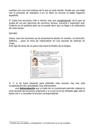 cuadros con una mini-síntesis de lo que se está viendo. Puede ser una tabla
con el presente de indicativo o en un flash se resume la doble negación
española.
3° Cada tres lecciones más o menos, hay una recapitulación2
de lo que se
acaba de ver por ejercicios de escritura, lectura, escucha y expresión oral.
Todavía no es perfecto pero ya se puede decir que se llega a la realización
de unas tareas.
Ejemplo:
Ahora, tras tres lecciones ya sé presentarme dando mi nombre, mi dirección,
teléfono,… pues es hora de matricularse en una escuela de idiomas en
Cuba.
Este tipo de tarea da un paso más hacia la fluidez de la lengua.
4° Y, si no fuera bastante para defender este manual, hay tras esta
recapitulación dos actividades muy interesantes.
-una Autoevaluación que a modo de un cuestionario permite repasar lo
visto durante las lecciones anteriores y si a uno se le ha olvidado algo solo le
basta con ir a consultar la lección correspondiente.
2
También hay una página « recapitulación » en Sueña pero no es tan completa.
 
