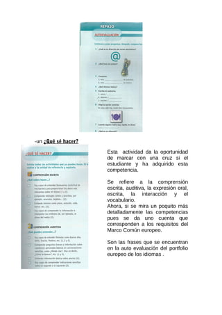 -un ¿Qué sé hacer?
Esta actividad da la oportunidad
de marcar con una cruz si el
estudiante y ha adquirido esta
competencia.
Se refiere a la comprensión
escrita, auditiva, la expresión oral,
escrita, la interacción y el
vocabulario.
Ahora, si se mira un poquito más
detalladamente las competencias
pues se da uno cuenta que
corresponden a los requisitos del
Marco Común europeo.
Son las frases que se encuentran
en la auto evaluación del portfolio
europeo de los idiomas .
 