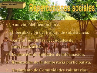  Aumento del tiempo libre.Aumento del tiempo libre.
 Liberalización del trabajo de subsistencia.Liberalización del trabajo de subsistencia.
 Satisfacción de las necesidades deSatisfacción de las necesidades de
autorrealización.autorrealización.
 Formación de unidades de información.Formación de unidades de información.
 Realización de la democracia participativa.Realización de la democracia participativa.
 Nacimiento de Comunidades voluntarias.Nacimiento de Comunidades voluntarias.
Bueno Monreal
(1996)
 