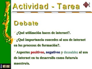 ¿Qué utilización haces de internet?.¿Qué utilización haces de internet?.
¿Qué importancia concedes al uso de internet¿Qué importancia concedes al uso de internet
en los procesos de formación?.en los procesos de formación?.
AspectosAspectos positivospositivos,, negativosnegativos yy deseablesdeseables al usoal uso
de internet en tu desarrollo como futuro/ade internet en tu desarrollo como futuro/a
maestro/a.maestro/a.
 