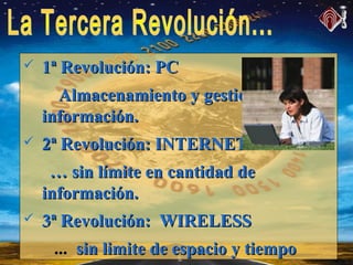  1ª Revolución: PC1ª Revolución: PC
Almacenamiento y gestión de laAlmacenamiento y gestión de la
información.información.
 2ª Revolución: INTERNET2ª Revolución: INTERNET
…… sin límite en cantidad desin límite en cantidad de
información.información.
 3ª Revolución: WIRELESS3ª Revolución: WIRELESS
... sin limite de espacio y tiemposin limite de espacio y tiempo
 