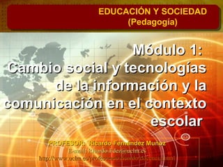 Módulo 1:Módulo 1:
Cambio social y tecnologíasCambio social y tecnologías
de la información y lade la información y la
comunicación en el contextocomunicación en el contexto
escolarescolar
EDUCACIÓN Y SOCIEDAD
(Pedagogía)
PROFESOR: Ricardo Fernández MuñozPROFESOR: Ricardo Fernández Muñoz
E-mail: Ricardo.Fdez@uclm.esE-mail: Ricardo.Fdez@uclm.es
http://www.uclm.es/profesorado/ricardo/docencia.htmlhttp://www.uclm.es/profesorado/ricardo/docencia.html
 