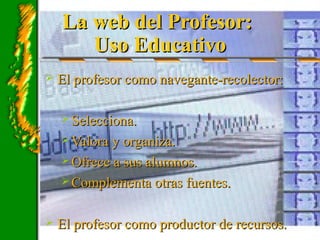 La web del Profesor:La web del Profesor:
Uso EducativoUso Educativo
 El profesor como navegante-recolector:El profesor como navegante-recolector:
 Selecciona.Selecciona.
 Valora y organiza.Valora y organiza.
 Ofrece a sus alumnos.Ofrece a sus alumnos.
 Complementa otras fuentes.Complementa otras fuentes.
 El profesor como productor de recursos.El profesor como productor de recursos.
 