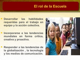 El rol de la Escuela
 Desarrollar las habilidades
requeridas para el trabajo en
equipo y la acción colectiva.
 Incorporarse a las tendencias
mundiales en forma crítica,
creativa y proactiva.
 Responder a las tendencias de
la globalización , la tecnología
y los medios de comunicación.
 