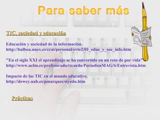 TIC, sociedad y educaciónTIC, sociedad y educación
Educación y sociedad de la información.
http://balboa.unex.es/crai/personal/evte2/01_educ_y_soc_info.htm
"En el siglo XXI el aprendizaje se ha convertido en un reto de por vida"
http://www.uclm.es/profesorado/ricardo/PeriodicoMAG/6/Entrevista.htm
Impacto de las TIC en el mundo educativo.
http://dewey.uab.es/pmarques/siyedu.htm
PrácticasPrácticas
•
 