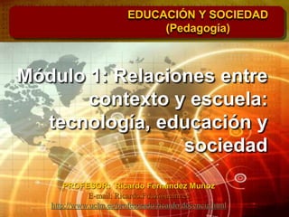 Módulo 1: Relaciones entre
contexto y escuela:
tecnología, educación y
sociedad
EDUCACIÓN Y SOCIEDAD
(Pedagogía)
PROFESOR: Ricardo Fernández Muñoz
E-mail: Ricardo.Fdez@uclm.es
http://www.uclm.es/profesorado/ricardo/docencia.html
 