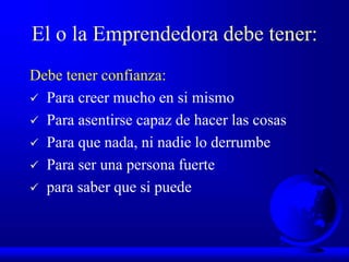 El o la Emprendedora debe tener:
Debe tener confianza:
 Para creer mucho en si mismo
 Para asentirse capaz de hacer las cosas
 Para que nada, ni nadie lo derrumbe
 Para ser una persona fuerte
 para saber que si puede
 