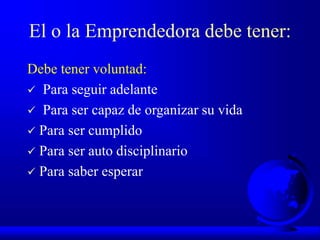 El o la Emprendedora debe tener:
Debe tener voluntad:
 Para seguir adelante
 Para ser capaz de organizar su vida
 Para ser cumplido
 Para ser auto disciplinario
 Para saber esperar
 