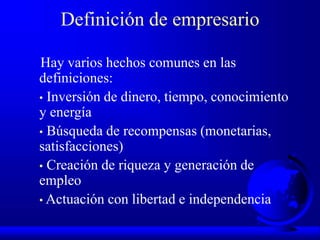 Definición de empresario
Hay varios hechos comunes en las
definiciones:
• Inversión de dinero, tiempo, conocimiento
y energía
• Búsqueda de recompensas (monetarias,
satisfacciones)
• Creación de riqueza y generación de
empleo
• Actuación con libertad e independencia
 