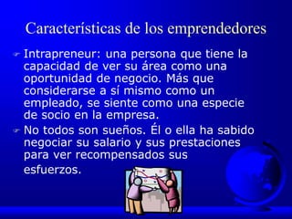 Características de los emprendedores
 Intrapreneur: una persona que tiene la
capacidad de ver su área como una
oportunidad de negocio. Más que
considerarse a sí mismo como un
empleado, se siente como una especie
de socio en la empresa.
 No todos son sueños. Él o ella ha sabido
negociar su salario y sus prestaciones
para ver recompensados sus
esfuerzos.
 