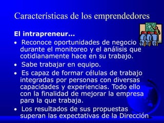 Características de los emprendedores
El intrapreneur...
 Reconoce oportunidades de negocio
durante el monitoreo y el análisis que
cotidianamente hace en su trabajo.
 Sabe trabajar en equipo.
 Es capaz de formar células de trabajo
integradas por personas con diversas
capacidades y experiencias. Todo ello
con la finalidad de mejorar la empresa
para la que trabaja.
 Los resultados de sus propuestas
superan las expectativas de la Dirección
 
