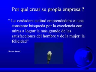 Por qué crear su propia empresa ?
“ La verdadera actitud emprendedora es una
constante búsqueda por la excelencia con
miras a lograr la más grande de las
satisfacciones del hombre y de la mujer: la
felicidad”
Sèrvulo Anzola
 