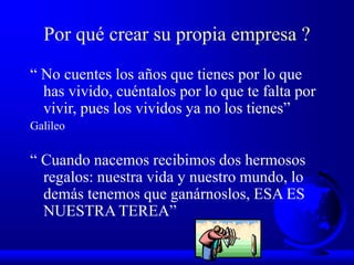 Por qué crear su propia empresa ?
“ No cuentes los años que tienes por lo que
has vivido, cuéntalos por lo que te falta por
vivir, pues los vividos ya no los tienes”
Galileo
“ Cuando nacemos recibimos dos hermosos
regalos: nuestra vida y nuestro mundo, lo
demás tenemos que ganárnoslos, ESA ES
NUESTRA TEREA”
 
