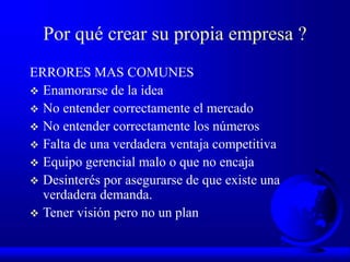 Por qué crear su propia empresa ?
ERRORES MAS COMUNES
 Enamorarse de la idea
 No entender correctamente el mercado
 No entender correctamente los números
 Falta de una verdadera ventaja competitiva
 Equipo gerencial malo o que no encaja
 Desinterés por asegurarse de que existe una
verdadera demanda.
 Tener visión pero no un plan
 