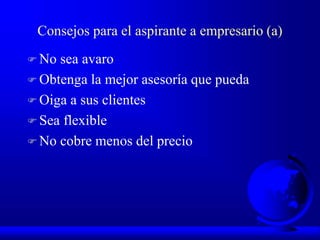 Consejos para el aspirante a empresario (a)
 No sea avaro
 Obtenga la mejor asesoría que pueda
 Oiga a sus clientes
 Sea flexible
 No cobre menos del precio
 