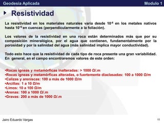 APPROVED FOR PUBLIC RELEASE 07-224Jairo Eduardo Vargas
Geodesia Aplicada Modulo 1
11
Resistividad
La resistividad en los materiales naturales varía desde 10-8 en los metales nativos
hasta 1015 en cuencas (perpendicularmente a la foliación).
Los valores de la resistividad en una roca están determinados más que por su
composición mineralógica, por el agua que contienen, fundamentalmente por la
porosidad y por la salinidad del agua (más salinidad implica mayor conductividad).
Todo esto hace que la resistividad de cada tipo de roca presente una gran variabilidad.
En general, en el campo encontraremos valores de este orden:
•Rocas ígneas y metamórficas inalteradas: > 1000 Ω/.m
•Rocas ígneas y metamórficas alteradas, o fuertemente diaclasadas: 100 a 1000 Ω/m
•Calizas y areniscas: 100 a más de 1000 Ω/m
•Arcillas: 1 a 10 Ω/m
•Limos: 10 a 100 Ω/m
•Arenas: 100 a 1000 Ω/.m
•Gravas: 200 a más de 1000 Ω/.m
 