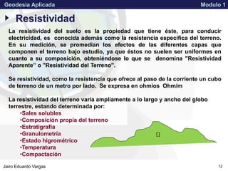 APPROVED FOR PUBLIC RELEASE 07-224Jairo Eduardo Vargas
Geodesia Aplicada Modulo 1
12
Resistividad
W
La resistividad del suelo es la propiedad que tiene éste, para conducir
electricidad, es conocida además como la resistencia específica del terreno.
En su medición, se promedian los efectos de las diferentes capas que
componen el terreno bajo estudio, ya que éstos no suelen ser uniformes en
cuanto a su composición, obteniéndose lo que se denomina "Resistividad
Aparente” o "Resistividad del Terreno".
Se resistividad, como la resistencia que ofrece al paso de la corriente un cubo
de terreno de un metro por lado. Se expresa en ohmios Ohm/m
La resistividad del terreno varía ampliamente a lo largo y ancho del globo
terrestre, estando determinada por:
•Sales solubles
•Composición propia del terreno
•Estratigrafía
•Granulometría
•Estado higrométrico
•Temperatura
•Compactación
 