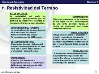 APPROVED FOR PUBLIC RELEASE 07-224Jairo Eduardo Vargas
Geodesia Aplicada Modulo 1
13
Resistividad del Terreno
SALES SOLUBLES
La resistividad del suelo es
determinada principalmente por su
cantidad de electrolitos; cantidad de
humedad, minerales y sales disueltas.
ESTRATIGRAFÍA
El terreno obviamente no es uniforme
en sus capas. En los 3 m de longitud
de una varilla electrodo típica, al
menos se encuentran dos capas
diferentes de suelos.
ESTADO HIGROMÉTRICO
El contenido de agua y la humedad
influyen en forma apreciable. Su valor
varía con el clima, época del año,
profundidad y el nivel freático. COMPACTACIÓN
La resistividad del terreno disminuye
al aumentar la compactación del
mismo. Por ello, se procurará siempre
colocar los electrodos en los terrenos
más compactos posibles.
TEMPERATURA
A medida que desciende la
temperatura aumenta la resistividad
del terreno y ese aumento se nota
aún más al llegar a 0° C,
COMPOSICIÓN DEL TERRENO
La composición del terreno depende
de la naturaleza del mismo.
Arcilla normal 40-500 ohm/m
Terreno rocoso es de 5000 ohm/m
GRANULOMETRÍA
Influye bastante sobre la porosidad y
el poder retenedor de humedad y
sobre la calidad del contacto con los
electrodos aumentando la resistividad
con el mayor tamaño de los granos de
la tierra.
 