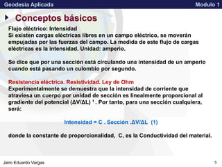 APPROVED FOR PUBLIC RELEASE 07-224Jairo Eduardo Vargas
Geodesia Aplicada Modulo 1
5
Conceptos básicos
Flujo eléctrico: Intensidad
Si existen cargas eléctricas libres en un campo eléctrico, se moverán
empujadas por las fuerzas del campo. La medida de este flujo de cargas
eléctricas es la intensidad. Unidad: amperio.
Se dice que por una sección está circulando una intensidad de un amperio
cuando está pasando un culombio por segundo.
Resistencia eléctrica. Resistividad. Ley de Ohm
Experimentalmente se demuestra que la intensidad de corriente que
atraviesa un cuerpo por unidad de sección es linealmente proporcional al
gradiente del potencial (ΔV/ΔL) 1 . Por tanto, para una sección cualquiera,
será:
Intensidad = C . Sección .ΔV/ΔL (1)
donde la constante de proporcionalidad, C, es la Conductividad del material.
 