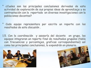 ° ¿Cuales son las principales conclusiones derivadas de esta
actividad de exploración de sus propias ideas de aprendizaje y su
contrastación con lo reportado en diversas investigaciones con la
poblaciones docentes?
° Cada equipo representara por escrito un reporte con los
resultados de esta discusión .
1.5. Con la coordinación y asesoría del docente en grupo, los
equipos integraran un reporte final de resultados grupales (tabla
con frecuencias y porcentajes, graficas correspondientes) así
como las principales conclusiones, lo expondrán en plenaria.
 
