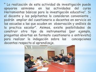 ° La realización de esta actividad de investigación puede
apoyarse asimismo en las actividades del curso
Herramientas básicas para la investigación educativa”. Si
el docente y los palpitantes lo consideran conveniente ,
podrán ampliar del cuestionario a docentes en servicio en
las escuelas a las que acuden en observación y análisis de
la practica escolar”. Asimos, existe posibilidades de
construir otro tipo de instrumentos (por ejemplo,
preguntas abiertas en formato cuestionario o entrevista)
para realizar la indagación sobre las concepciones
docentes respecto al aprendizaje.
 
