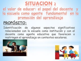SITUACION 2
el valor de educar: el papel del docente y
la escuela como agente fundamental en la
promoción del aprendizaje
PROPÓSITO:
Identificación de algunos aspectos significativos
relacionados con la escuela como institución y con el
docente como agente educativo que favorecen o
restringen el aprendizaje en contextos escolares.
 