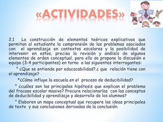 2.1 La construcción de elementos teóricos explicativos que
permitan al estudiante la comprensión de los problemas asociados
con el aprendizaje en contextos escolares y la posibilidad de
intervenir en estos, precisa la revisión y análisis de algunos
elementos de orden conceptual, para ello se propone la discusión e
equipo (3-4 participantes) en torno a las siguientes interrogantes:
° ¿Que se entiende por educacabilidad?.¿ que relación tiene con
el aprendizaje?
*¿Cómo influye la escuela en el proceso de deducibilidad?
° ¿cuáles son las principales hipótesis que explican el problema
del fracaso escolar masivo? Procure relacionarlas con los conceptos
de deducibilidad y aprendizaje y desarrollo de los alumnos?
° Elaboren un mapa conceptual que recupere las ideas principales
de texto y sus conclusiones derivadas de la conclusión.
«ACTIVIDADES»
 