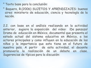 ° Texto base para la conclusión:
° Baquero, R.(2006) SUJETOS Y APRENDIZAJES: buenos
aires: ministerio de educación, ciencia y tecnología de la
nación.
2.2. con base en el análisis realizando en la actividad
anterior, sugiere la exposición del video: ¡De panzazo!
Drama de educación en México, documental que presenta el
estado actual del sistema educativo en México, a los
actores principales y como influyen en la educación de los
niños y la importancia que esto tiene en el futuro de
nuestro país. A partir de esta actividad, el docente
promovería la realización de un debate en clase.
Sugerencias de típicos para la discusión:
 