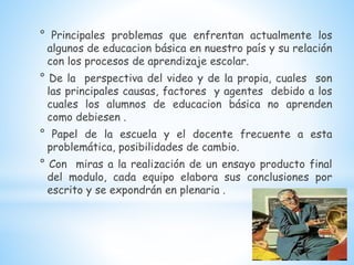 ° Principales problemas que enfrentan actualmente los
algunos de educacion básica en nuestro país y su relación
con los procesos de aprendizaje escolar.
° De la perspectiva del video y de la propia, cuales son
las principales causas, factores y agentes debido a los
cuales los alumnos de educacion básica no aprenden
como debiesen .
° Papel de la escuela y el docente frecuente a esta
problemática, posibilidades de cambio.
° Con miras a la realización de un ensayo producto final
del modulo, cada equipo elabora sus conclusiones por
escrito y se expondrán en plenaria .
 
