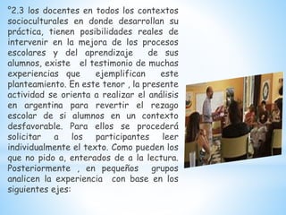 °2.3 los docentes en todos los contextos
socioculturales en donde desarrollan su
práctica, tienen posibilidades reales de
intervenir en la mejora de los procesos
escolares y del aprendizaje de sus
alumnos, existe el testimonio de muchas
experiencias que ejemplifican este
planteamiento. En este tenor , la presente
actividad se orienta a realizar el análisis
en argentina para revertir el rezago
escolar de si alumnos en un contexto
desfavorable. Para ellos se procederá
solicitar a los participantes leer
individualmente el texto. Como pueden los
que no pido a, enterados de a la lectura.
Posteriormente , en pequeños grupos
analicen la experiencia con base en los
siguientes ejes:
 