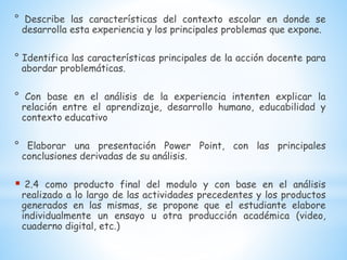 ° Describe las características del contexto escolar en donde se
desarrolla esta experiencia y los principales problemas que expone.
° Identifica las características principales de la acción docente para
abordar problemáticas.
° Con base en el análisis de la experiencia intenten explicar la
relación entre el aprendizaje, desarrollo humano, educabilidad y
contexto educativo
° Elaborar una presentación Power Point, con las principales
conclusiones derivadas de su análisis.
 2.4 como producto final del modulo y con base en el análisis
realizado a lo largo de las actividades precedentes y los productos
generados en las mismas, se propone que el estudiante elabore
individualmente un ensayo u otra producción académica (video,
cuaderno digital, etc.)
 