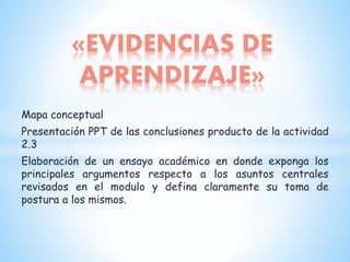 Mapa conceptual
Presentación PPT de las conclusiones producto de la actividad
2.3
Elaboración de un ensayo académico en donde exponga los
principales argumentos respecto a los asuntos centrales
revisados en el modulo y defina claramente su toma de
postura a los mismos.
«EVIDENCIAS DE
APRENDIZAJE»
 