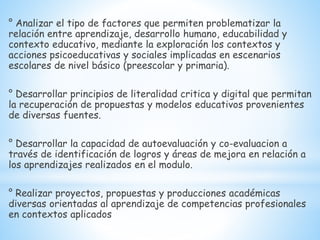 ° Analizar el tipo de factores que permiten problematizar la
relación entre aprendizaje, desarrollo humano, educabilidad y
contexto educativo, mediante la exploración los contextos y
acciones psicoeducativas y sociales implicadas en escenarios
escolares de nivel básico (preescolar y primaria).
° Desarrollar principios de literalidad critica y digital que permitan
la recuperación de propuestas y modelos educativos provenientes
de diversas fuentes.
° Desarrollar la capacidad de autoevaluación y co-evaluacion a
través de identificación de logros y áreas de mejora en relación a
los aprendizajes realizados en el modulo.
° Realizar proyectos, propuestas y producciones académicas
diversas orientadas al aprendizaje de competencias profesionales
en contextos aplicados
 