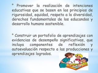 ° Promover la realización de intenciones
educativas que se basen en los principios de
rigurosidad, equidad, respeto a la diversidad,
derechos fundamentales de los educandos y
desarrollo humano sostenible.
° Construir un portafolio de aprendizajes con
evidencias de desempeño significativas, que
incluya componentes de reflexión y
autoevaluación respecto a las producciones y
aprendizajes logrados.
 