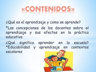 ¿Qué es el aprendizaje y como se aprende?
*Las concepciones de los docentes sobre el
aprendizaje y sus efectos en la práctica
educativa
¿Qué significa aprender en la escuela?
*Educabilidad y aprendizaje en contextos
escolares
«CONTENIDOS»
 