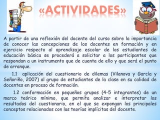 A partir de una reflexión del docente del curso sobre la importancia
de conocer las concepciones de los docentes en formación y en
ejercicio respecto al aprendizaje escolar de los estudiantes de
educación básica se procederá a solicitar a los participantes que
respondan a un instrumento que de cuenta de ello y que será el punto
de arranque.
1.1 aplicación del cuestionario de dilemas (Vilanova y García y
Señoriño, 2007) al grupo de estudiantes de la clase en su calidad de
docentes en proceso de formación.
1.2 conformación en pequeños grupos (4-5 integrantes) de un
marco teórico mínimo, que permita analizar e interpretar los
resultados del cuestionario, en el que se expongan los principales
conceptos relacionados con las teorías implícitas del docente.
«ACTIVIDADES»
 