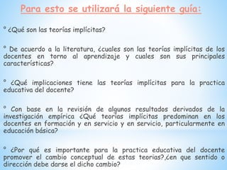 Para esto se utilizará la siguiente guía:
° ¿Qué son las teorías implícitas?
° De acuerdo a la literatura, ¿cuales son las teorías implícitas de los
docentes en torno al aprendizaje y cuales son sus principales
características?
° ¿Qué implicaciones tiene las teorías implícitas para la practica
educativa del docente?
° Con base en la revisión de algunos resultados derivados de la
investigación empírica ¿Qué teorías implícitas predominan en los
docentes en formación y en servicio y en servicio, particularmente en
educación básica?
° ¿Por qué es importante para la practica educativa del docente
promover el cambio conceptual de estas teorias?,¿en que sentido o
dirección debe darse el dicho cambio?
 