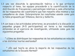 1.3 una ves discutida la aproximación teórica a la que arribaron
respecto al tema, los equipos procederán a la cuantificación de la
distribución de frecuencias y porcentajes relativas a cada alternativa
de las respuestas del cuestionario que han resuelto ellos mismos y sus
compañeros de clase. Interpretaran los resultados usando como guía
la tabla propuesta por Villanova, García y Señorito.
1.4 con base a las actividades anteriores, se procederá a la discusión en
pequeños grupos (4-5 participantes) en torno a los resultados
obtenidos en el ejercicio de investigación, utilizando como guía las
siguientes preguntas:
° ¿Cómo se distribuyen las respuestas de los estudiantes en relación
a las distintas teorías analizadas?
° ¿En qué teoría se ubica la mayoría de las respuestas de los
estudiantes de la Escuela Normal?
 