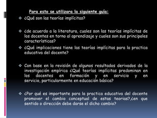 Para esto se utilizara la siguiente guía:
 ¿Qué son las teorías implícitas?


 ¿de acuerdo a la literatura, cuales son las teorías implícitas de
   los docentes en torno al aprendizaje y cuales son sus principales
   características?
 ¿Qué implicaciones tiene las teorías implícitas para la practica
   educativa del docente?


 Con base en la revisión de algunos resultados derivados de la
   investigación empírica ¿Qué teorías implícitas predominan en
   los docentes en formación y en servicio y en
   servicio, particularmente en educación básica?


 ¿Por qué es importante para la practica educativa del docente
   promover el cambio conceptual de estas teorias?,¿en que
   sentido o dirección debe darse el dicho cambio?
 