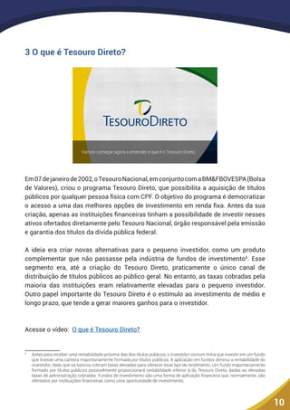 10
3 O que é Tesouro Direto?
Em07dejaneirode2002,oTesouroNacional,emconjuntocomaBM&FBOVESPA(Bolsa
de Valores), criou o programa Tesouro Direto, que possibilita a aquisição de títulos
públicos por qualquer pessoa física com CPF. O objetivo do programa é democratizar
o acesso a uma das melhores opções de investimento em renda fixa. Antes da sua
criação, apenas as instituições financeiras tinham a possibilidade de investir nesses
ativos ofertados diretamente pelo Tesouro Nacional, órgão responsável pela emissão
e garantia dos títulos da dívida pública federal.
A ideia era criar novas alternativas para o pequeno investidor, como um produto
complementar que não passasse pela indústria de fundos de investimento5
. Esse
segmento era, até a criação do Tesouro Direto, praticamente o único canal de
distribuição de títulos públicos ao público geral. No entanto, as taxas cobradas pela
maioria das instituições eram relativamente elevadas para o pequeno investidor.
Outro papel importante do Tesouro Direto é o estímulo ao investimento de médio e
longo prazo, que tende a gerar maiores ganhos para o investidor.
Acesse o vídeo: O que é Tesouro Direto?
5
	 Antes para receber uma rentabilidade próxima das dos títulos públicos, o investidor comum tinha que investir em um fundo
que tivesse uma carteira majoritariamente formada por títulos públicos. A aplicação em fundos diminui a rentabilidade do
investidor, dado que os bancos cobram taxas elevadas para oferecer esse tipo de rendimento. Um fundo majoritariamente
formado por títulos públicos possivelmente proporcionará rentabilidade inferior à do Tesouro Direto, dadas as elevadas
taxas de administração cobradas. Fundos de Investimento são uma forma de aplicação financeira que, normalmente, são
ofertados por instituições financeiras como uma oportunidade de investimento.
 