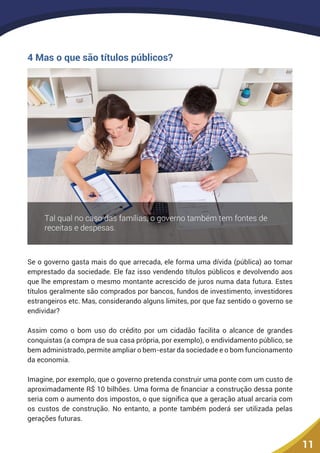 11
4 Mas o que são títulos públicos?
Se o governo gasta mais do que arrecada, ele forma uma dívida (pública) ao tomar
emprestado da sociedade. Ele faz isso vendendo títulos públicos e devolvendo aos
que lhe emprestam o mesmo montante acrescido de juros numa data futura. Estes
títulos geralmente são comprados por bancos, fundos de investimento, investidores
estrangeiros etc. Mas, considerando alguns limites, por que faz sentido o governo se
endividar?
Assim como o bom uso do crédito por um cidadão facilita o alcance de grandes
conquistas (a compra de sua casa própria, por exemplo), o endividamento público, se
bem administrado, permite ampliar o bem-estar da sociedade e o bom funcionamento
da economia.
Imagine, por exemplo, que o governo pretenda construir uma ponte com um custo de
aproximadamente R$ 10 bilhões. Uma forma de financiar a construção dessa ponte
seria com o aumento dos impostos, o que significa que a geração atual arcaria com
os custos de construção. No entanto, a ponte também poderá ser utilizada pelas
gerações futuras.
 
