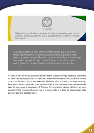 12
Pergunta
Sabendo disso, você acha razoável que apenas a geração atual arque com os
custos da construção, sabendo que as gerações futuras também usufruirão
dessa ponte?
A forma mais comum do governo distribuir esses custos ao longo do tempo é por meio
da venda de títulos públicos no mercado. O governo vende o título público e recebe
o recurso da venda (no nosso exemplo, ele construiria a ponte com esse recurso).
Ao mesmo tempo, promete uma remuneração futura que renda uma determinada
taxa de juros para o investidor. O Tesouro Direto oferece títulos públicos, ou seja,
investimentos em renda fixa em que a remuneração e o fluxo de pagamentos pelo
governo são pré-estabelecidos.
 