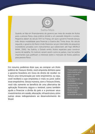 13
Quando se fala em financiamento do governo por meio de vendas de títulos
para a pessoa física, essa prática remete a um passado distante e curioso.
Registros datam do século XVII na França, em que o governo francês lançou
mão dessa modalidade para financiar a Guerra dos Trinta Anos. No século
seguinte, o governo do Reino Unido financiou-se por intermédio de pequenos
investidores privados com instrumentos que sobrevivem até hoje (WORLD
BANK, 2006). Na Suécia, o Estado emitiu títulos especiais para construir
navios de batalha. Os motivos variam assim como os países, mas há razões
importantes que justificam o interesse sobre o mercado de títulos públicos
para pessoa física.
Saiba Mais
Em resumo, podemos dizer que, ao comprar um título
público do Tesouro Direto, você empresta dinheiro para
o governo brasileiro em troca do direito de receber no
futuro uma remuneração por este empréstimo, ou seja,
você receberá o que emprestou e mais os juros sobre
esse empréstimo. Dessa maneira, com o Tesouro Direto,
você não somente se beneficia de uma alternativa de
aplicação financeira segura e rentável, como também
ajuda a financiar a dívida do país e a promover seus
investimentos em saúde, educação, infraestrutura, entre
outras áreas indispensáveis ao desenvolvimento do
Brasil.
 