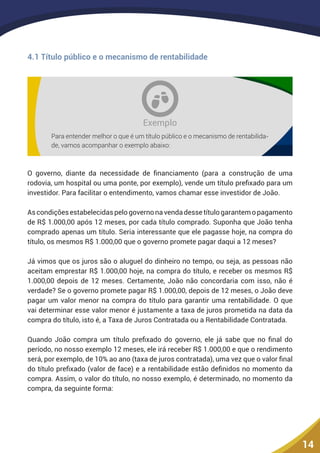 14
4.1 Título público e o mecanismo de rentabilidade
Exemplo
Para entender melhor o que é um título público e o mecanismo de rentabilida-
de, vamos acompanhar o exemplo abaixo:
O governo, diante da necessidade de financiamento (para a construção de uma
rodovia, um hospital ou uma ponte, por exemplo), vende um título prefixado para um
investidor. Para facilitar o entendimento, vamos chamar esse investidor de João.
Ascondiçõesestabelecidaspelogovernonavendadessetítulogarantemopagamento
de R$ 1.000,00 após 12 meses, por cada título comprado. Suponha que João tenha
comprado apenas um título. Seria interessante que ele pagasse hoje, na compra do
título, os mesmos R$ 1.000,00 que o governo promete pagar daqui a 12 meses?
Já vimos que os juros são o aluguel do dinheiro no tempo, ou seja, as pessoas não
aceitam emprestar R$ 1.000,00 hoje, na compra do título, e receber os mesmos R$
1.000,00 depois de 12 meses. Certamente, João não concordaria com isso, não é
verdade? Se o governo promete pagar R$ 1.000,00, depois de 12 meses, o João deve
pagar um valor menor na compra do título para garantir uma rentabilidade. O que
vai determinar esse valor menor é justamente a taxa de juros prometida na data da
compra do título, isto é, a Taxa de Juros Contratada ou a Rentabilidade Contratada.
Quando João compra um título prefixado do governo, ele já sabe que no final do
período, no nosso exemplo 12 meses, ele irá receber R$ 1.000,00 e que o rendimento
será, por exemplo, de 10% ao ano (taxa de juros contratada), uma vez que o valor final
do título prefixado (valor de face) e a rentabilidade estão definidos no momento da
compra. Assim, o valor do título, no nosso exemplo, é determinado, no momento da
compra, da seguinte forma:
 