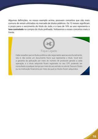 16
Algumas definições, no nosso exemplo acima, possuem conceitos que são mais
comuns de serem utilizados no mercado de títulos públicos. Os 12 meses significam
o prazo para o vencimento do título do João, e a taxa de 10% ao ano representa a
taxa contratada na compra do título prefixado. Voltaremos a esses conceitos mais à
frente.
Cabe ressaltar que os títulos públicos são negociados apenas escrituralmente,
isto é, não existe um documento físico que representa o título. Você terá
a garantia da aplicação por meio do número de protocolo gerado a cada
operação, e o título adquirido ficará registrado no seu CPF, podendo ser
consultado a qualquer tempo por meio do seu extrato no site do Tesouro Direto
ou na instituição financeira por meio da qual os títulos foram adquiridos.
 