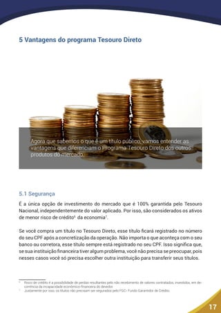 17
5 Vantagens do programa Tesouro Direto
5.1 Segurança
É a única opção de investimento do mercado que é 100% garantida pelo Tesouro
Nacional, independentemente do valor aplicado. Por isso, são considerados os ativos
de menor risco de crédito6
da economia7
.
Se você compra um título no Tesouro Direto, esse título ficará registrado no número
do seu CPF após a concretização da operação. Não importa o que aconteça com o seu
banco ou corretora, esse título sempre está registrado no seu CPF. Isso significa que,
se sua instituição financeira tiver algum problema, você não precisa se preocupar, pois
nesses casos você só precisa escolher outra instituição para transferir seus títulos.
6
	 Risco de crédito é a possibilidade de perdas resultantes pelo não recebimento de valores contratados, investidos, em de-
corrência da incapacidade econômico-financeira do devedor.
7
	 Justamente por isso, os títulos não precisam ser segurados pelo FGC- Fundo Garantidor de Crédito.
 